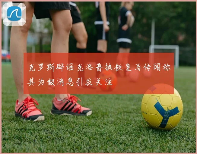 克罗斯辟谣克洛普执教皇马传闻称其为假消息引发关注