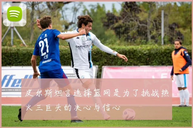 皮尔斯坦言选择篮网是为了挑战热火三巨头的决心与信心