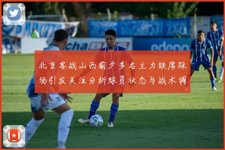 北京客战山西前夕多名主力缺席踩场引发关注分析球员状态与战术调整