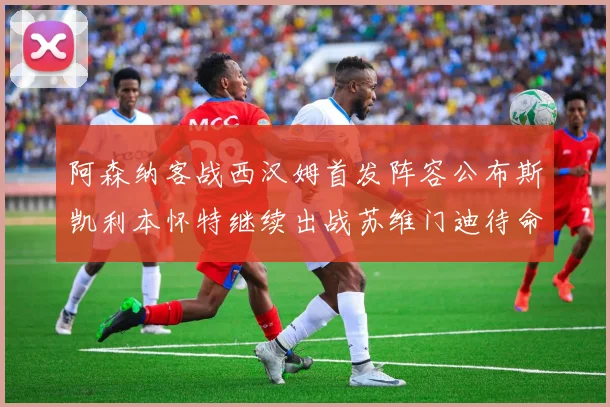 阿森纳客战西汉姆首发阵容公布斯凯利本怀特继续出战苏维门迪待命替补