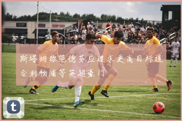 斯塔姆称范德芬应追求更高目标适合利物浦等英超豪门