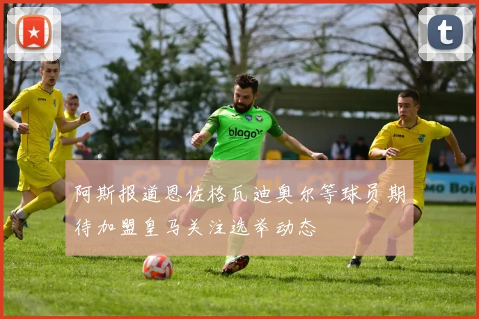 阿斯报道恩佐格瓦迪奥尔等球员期待加盟皇马关注选举动态