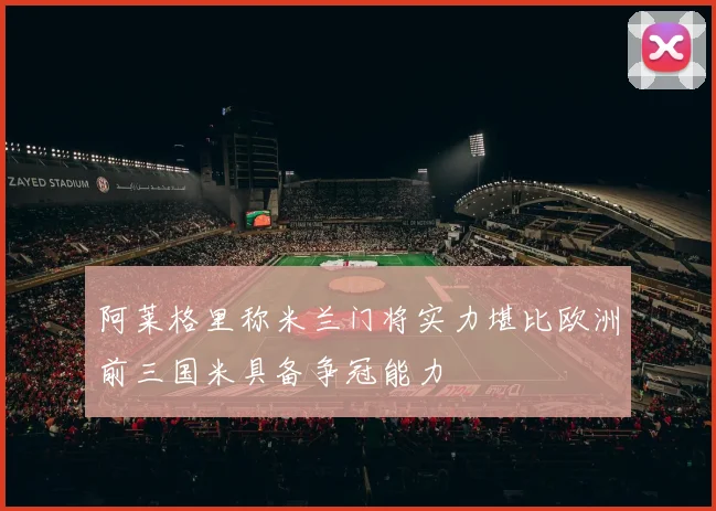 阿莱格里称米兰门将实力堪比欧洲前三国米具备争冠能力