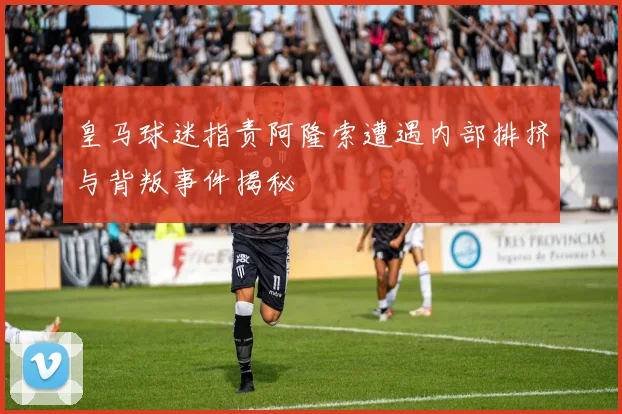 皇马球迷指责阿隆索遭遇内部排挤与背叛事件揭秘