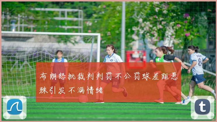 布朗怒批裁判判罚不公罚球差距悬殊引发不满情绪