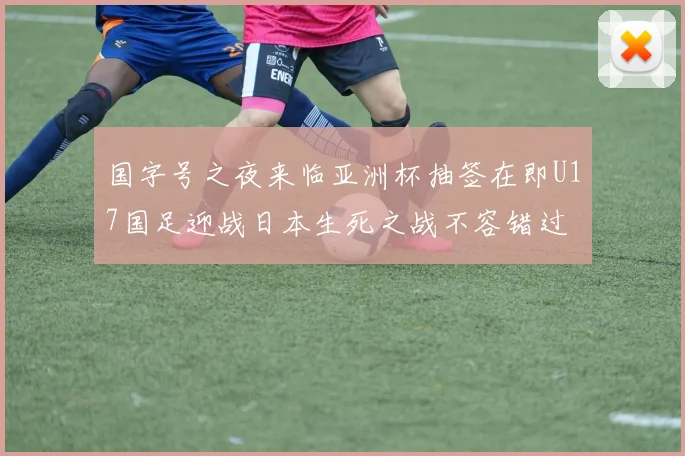 国字号之夜来临亚洲杯抽签在即U17国足迎战日本生死之战不容错过