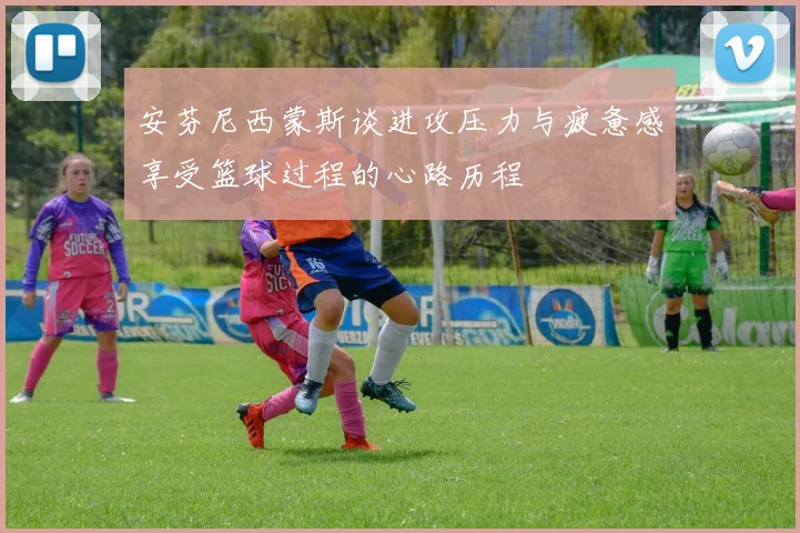 安芬尼西蒙斯谈进攻压力与疲惫感享受篮球过程的心路历程