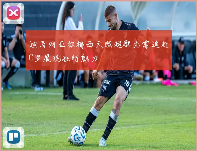 迪马利亚称梅西天赋超群无需追赶C罗展现独特魅力