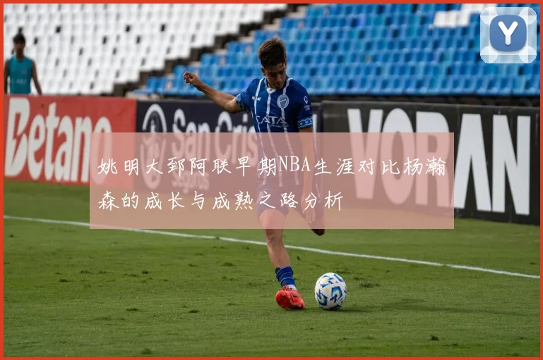 姚明大郅阿联早期NBA生涯对比杨瀚森的成长与成熟之路分析