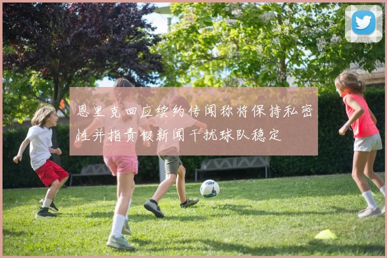恩里克回应续约传闻称将保持私密性并指责假新闻干扰球队稳定