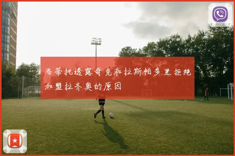 洛蒂托透露奇克和拉斯帕多里拒绝加盟拉齐奥的原因