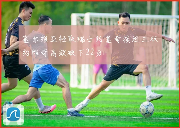 塞尔维亚轻取瑞士约基奇接近三双约维奇高效砍下22分