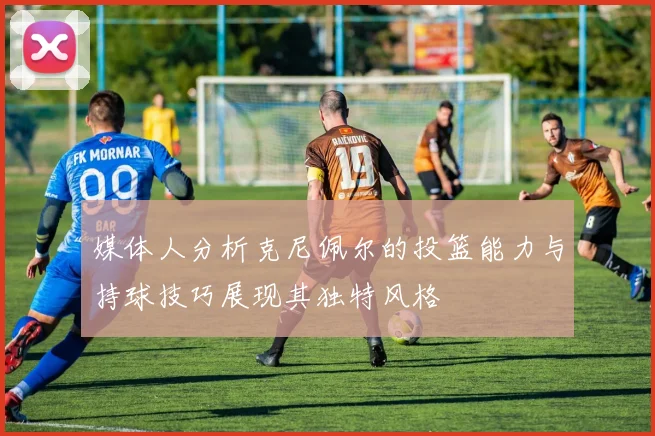 媒体人分析克尼佩尔的投篮能力与持球技巧展现其独特风格