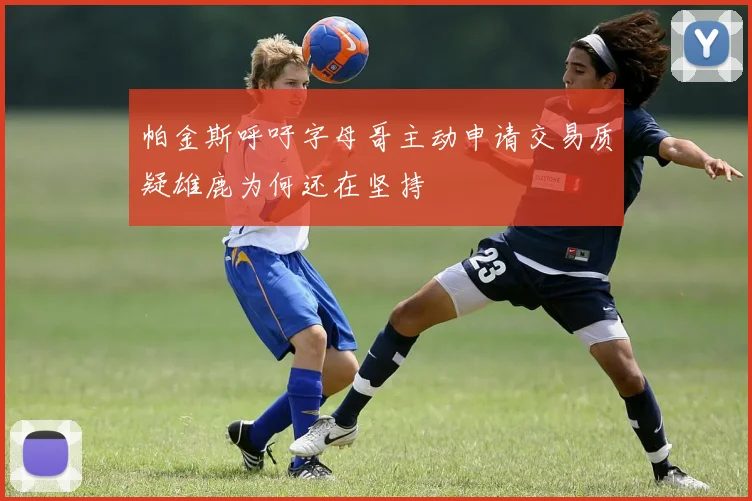 帕金斯呼吁字母哥主动申请交易质疑雄鹿为何还在坚持
