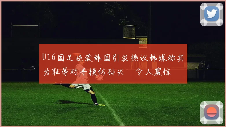 U16国足逆袭韩国引发热议韩媒称其为耻辱对手模仿孙兴慜令人震惊